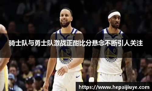 骑士队与勇士队激战正酣比分悬念不断引人关注